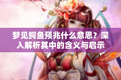 梦见鳄鱼预兆什么意思？深入解析其中的含义与启示