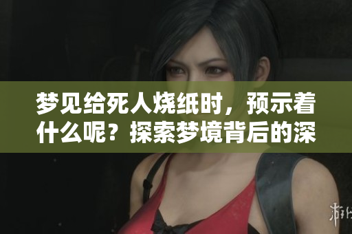梦见给死人烧纸时，预示着什么呢？探索梦境背后的深层含义。