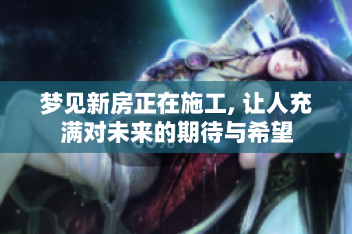 梦见新房正在施工, 让人充满对未来的期待与希望