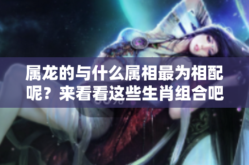 属龙的与什么属相最为相配呢？来看看这些生肖组合吧！