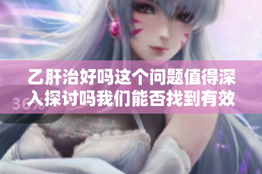 乙肝治好吗这个问题值得深入探讨吗我们能否找到有效的解决方案