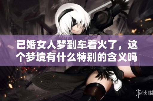 已婚女人梦到车着火了，这个梦境有什么特别的含义吗