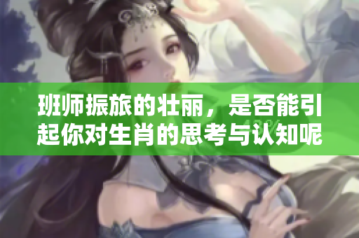 班师振旅的壮丽，是否能引起你对生肖的思考与认知呢