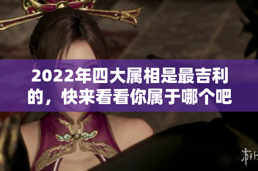 2022年四大属相是最吉利的，快来看看你属于哪个吧