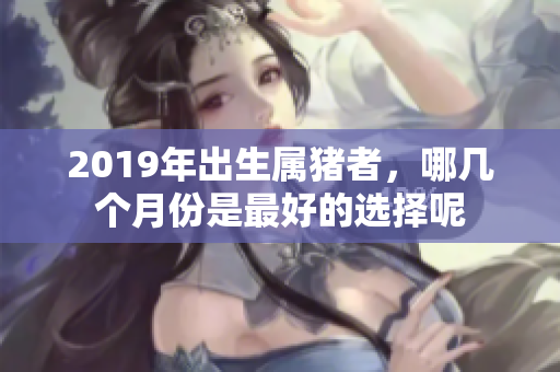 2019年出生属猪者，哪几个月份是最好的选择呢