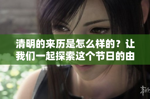 清明的来历是怎么样的？让我们一起探索这个节日的由来和意义。