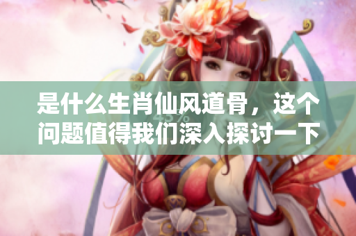 是什么生肖仙风道骨，这个问题值得我们深入探讨一下