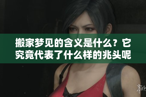 搬家梦见的含义是什么？它究竟代表了什么样的兆头呢
