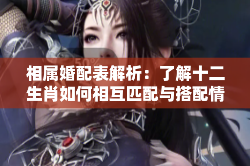 相属婚配表解析：了解十二生肖如何相互匹配与搭配情况