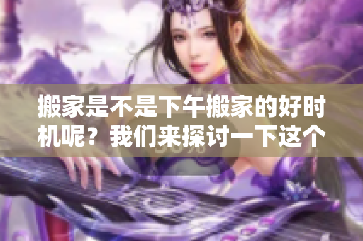 搬家是不是下午搬家的好时机呢？我们来探讨一下这个问题吧！