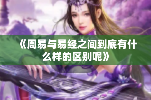 《周易与易经之间到底有什么样的区别呢》