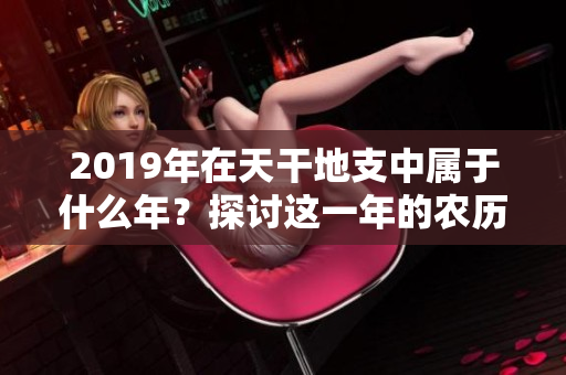 2019年在天干地支中属于什么年？探讨这一年的农历意义与特点。