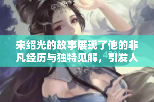 宋绍光的故事展现了他的非凡经历与独特见解，引发人们深思。