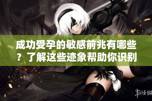 成功受孕的敏感前兆有哪些？了解这些迹象帮助你识别怀孕信号