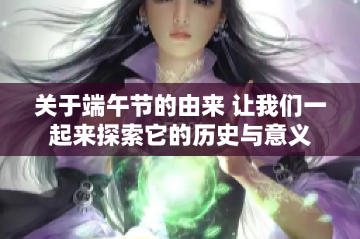 关于端午节的由来 让我们一起来探索它的历史与意义