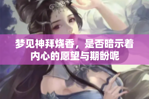 梦见神拜烧香，是否暗示着内心的愿望与期盼呢