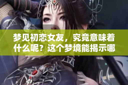 梦见初恋女友，究竟意味着什么呢？这个梦境能揭示哪些内心情感？