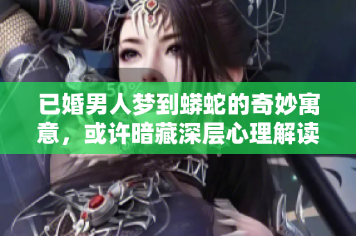 已婚男人梦到蟒蛇的奇妙寓意，或许暗藏深层心理解读