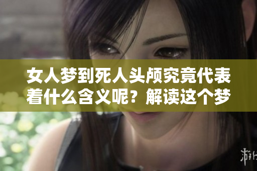 女人梦到死人头颅究竟代表着什么含义呢？解读这个梦境并不简单
