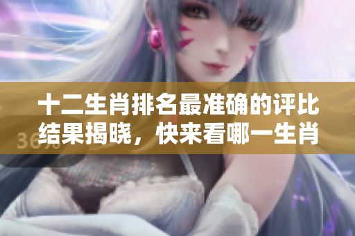 十二生肖排名最准确的评比结果揭晓，快来看哪一生肖位居榜首！