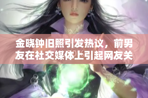 金晓钟旧照引发热议，前男友在社交媒体上引起网友关注