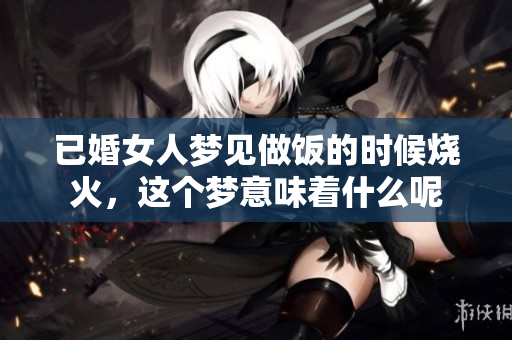 已婚女人梦见做饭的时候烧火，这个梦意味着什么呢