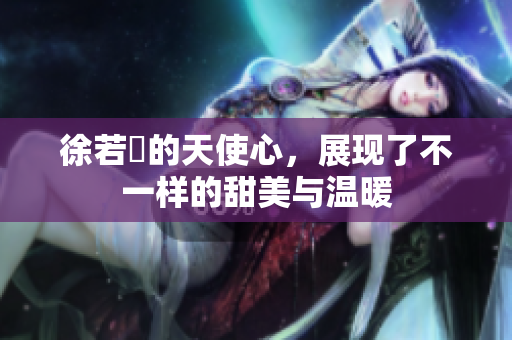 徐若瑄的天使心，展现了不一样的甜美与温暖