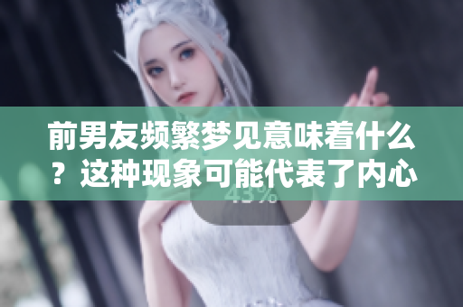 前男友频繁梦见意味着什么？这种现象可能代表了内心深处的情感。