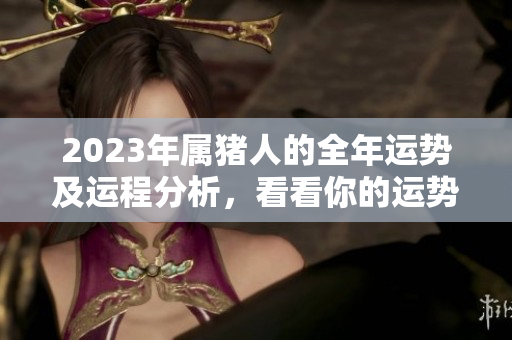 2023年属猪人的全年运势及运程分析，看看你的运势如何变化
