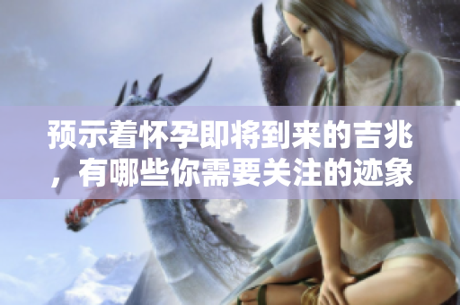 预示着怀孕即将到来的吉兆，有哪些你需要关注的迹象呢