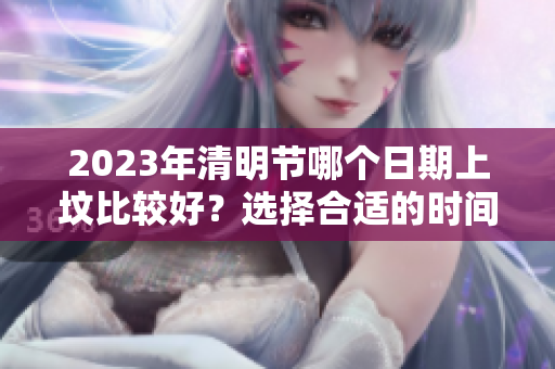 2023年清明节哪个日期上坟比较好？选择合适的时间很重要