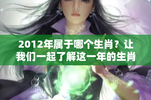 2012年属于哪个生肖？让我们一起了解这一年的生肖情况。