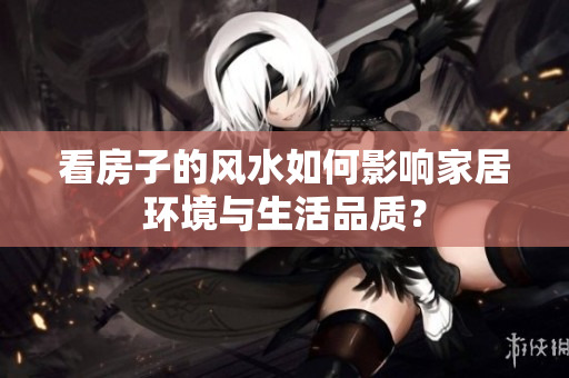 看房子的风水如何影响家居环境与生活品质？