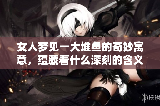 女人梦见一大堆鱼的奇妙寓意，蕴藏着什么深刻的含义呢
