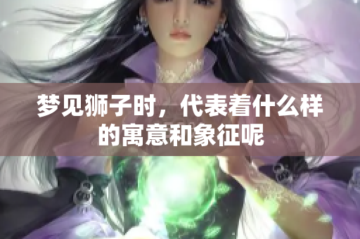 梦见狮子时，代表着什么样的寓意和象征呢