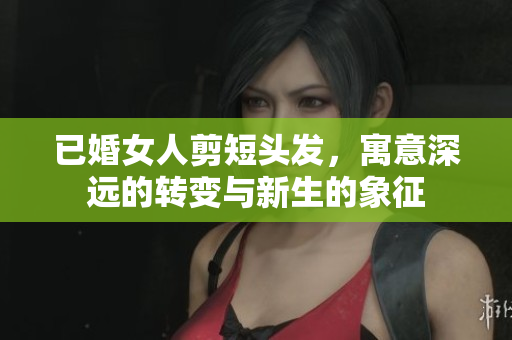 已婚女人剪短头发，寓意深远的转变与新生的象征