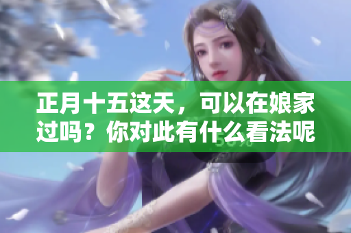 正月十五这天，可以在娘家过吗？你对此有什么看法呢？