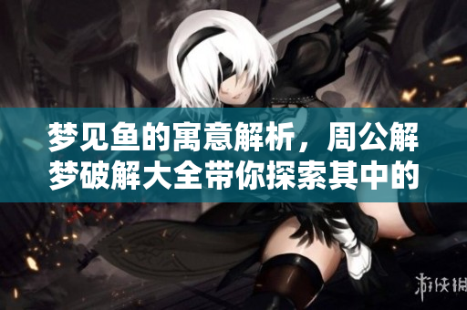 梦见鱼的寓意解析，周公解梦破解大全带你探索其中的奥秘