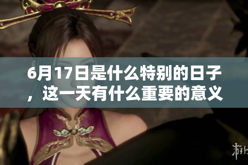 6月17日是什么特别的日子，这一天有什么重要的意义呢