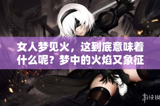 女人梦见火，这到底意味着什么呢？梦中的火焰又象征着哪些潜在的含义呢？