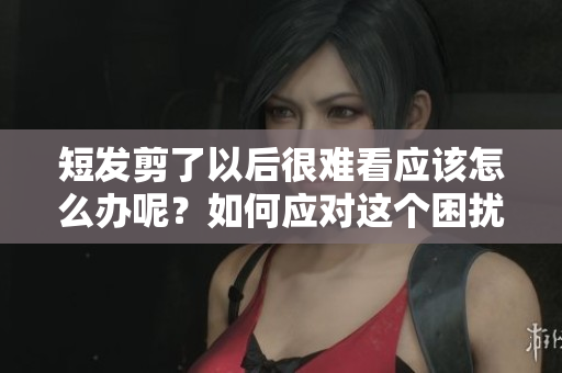 短发剪了以后很难看应该怎么办呢？如何应对这个困扰你的情况？