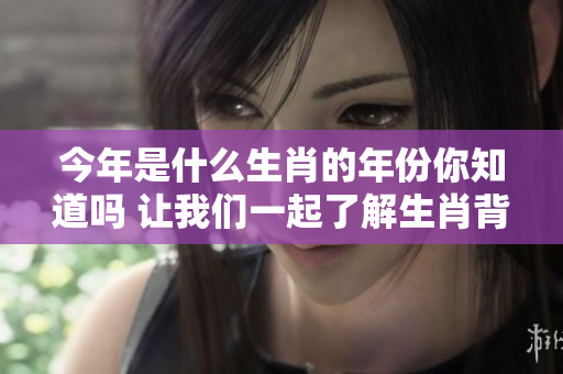 今年是什么生肖的年份你知道吗 让我们一起了解生肖背后的故事