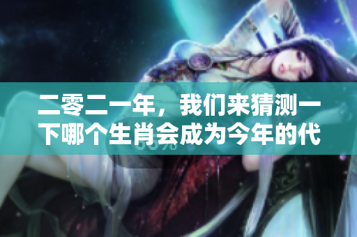二零二一年，我们来猜测一下哪个生肖会成为今年的代表呢