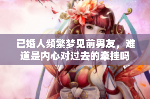已婚人频繁梦见前男友，难道是内心对过去的牵挂吗