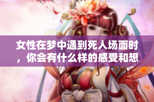 女性在梦中遇到死人场面时，你会有什么样的感受和想法呢