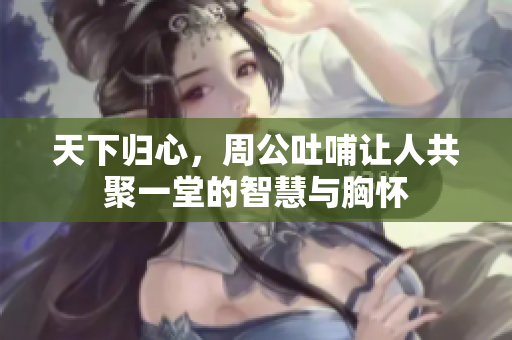 天下归心，周公吐哺让人共聚一堂的智慧与胸怀