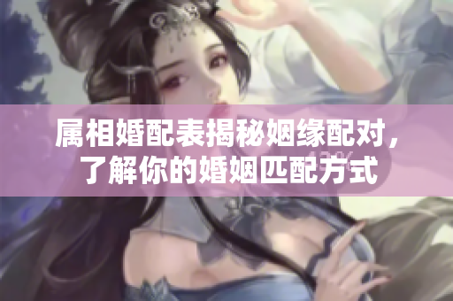 属相婚配表揭秘姻缘配对，了解你的婚姻匹配方式