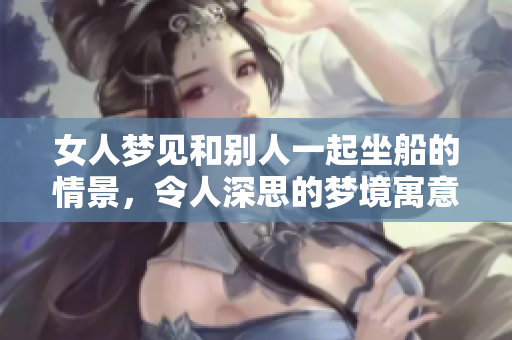 女人梦见和别人一起坐船的情景，令人深思的梦境寓意探讨