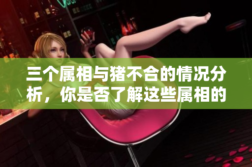 三个属相与猪不合的情况分析，你是否了解这些属相的相剋关系呢