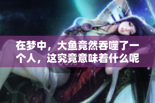 在梦中，大鱼竟然吞噬了一个人，这究竟意味着什么呢